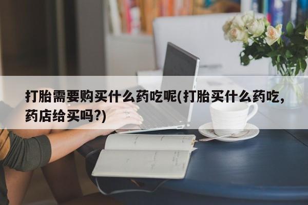 私人诊所有卖打胎药么打胎需要购买什么药吃呢(打胎买什么药吃,药店给买吗?)
